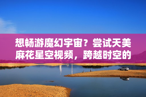 想畅游魔幻宇宙？尝试天美麻花星空视频，跨越时空的独特魅力！