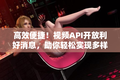 高效便捷！视频API开放利好消息，助你轻松实现多样化开发！