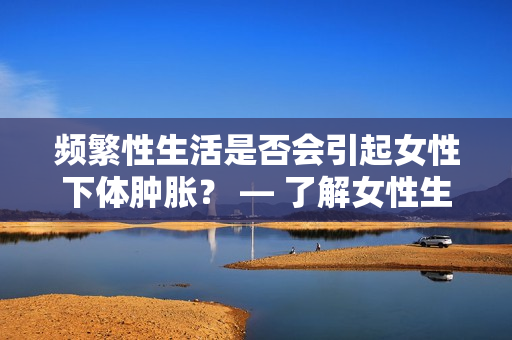 频繁性生活是否会引起女性下体肿胀？ — 了解女性生理健康的重要性