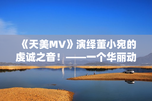《天美MV》演绎董小宛的虔诚之音！——一个华丽动人的视听盛宴！