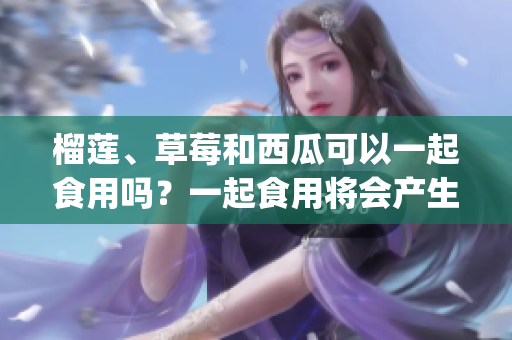 榴莲、草莓和西瓜可以一起食用吗？一起食用将会产生什么效果？(1)