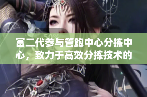 富二代参与管鲍中心分拣中心，致力于高效分拣技术的发展(1)