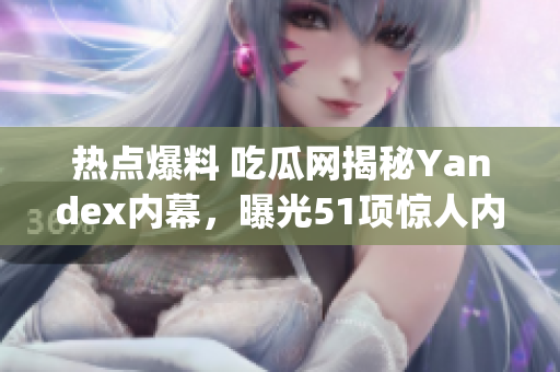 热点爆料 吃瓜网揭秘Yandex内幕，曝光51项惊人内部消息(1)