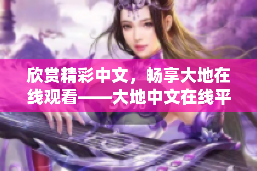 欣赏精彩中文，畅享大地在线观看——大地中文在线平台介绍