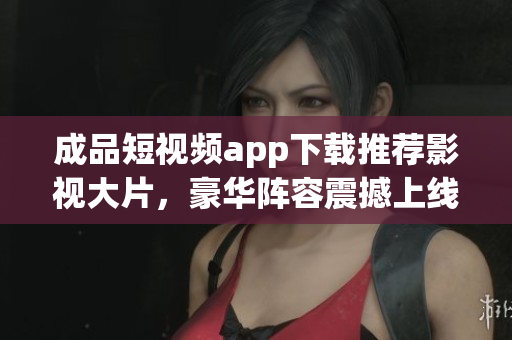 成品短视频app下载推荐影视大片，豪华阵容震撼上线