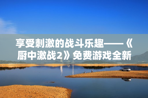 享受刺激的战斗乐趣——《厨中激战2》免费游戏全新推出