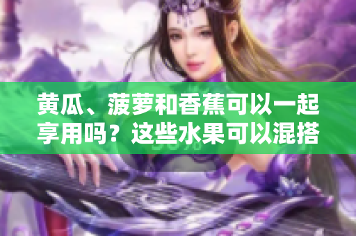 黄瓜、菠萝和香蕉可以一起享用吗？这些水果可以混搭食用吗？
