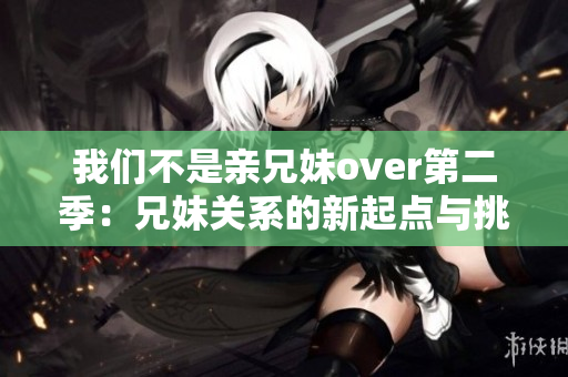 我们不是亲兄妹over第二季：兄妹关系的新起点与挑战