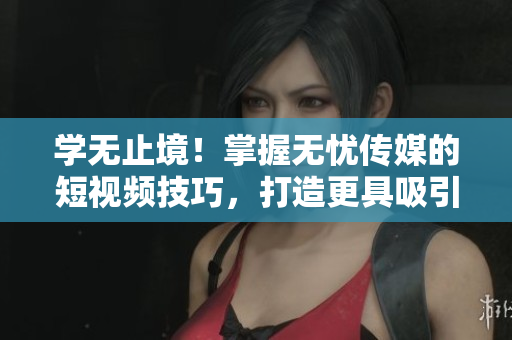 学无止境！掌握无忧传媒的短视频技巧，打造更具吸引力的内容！