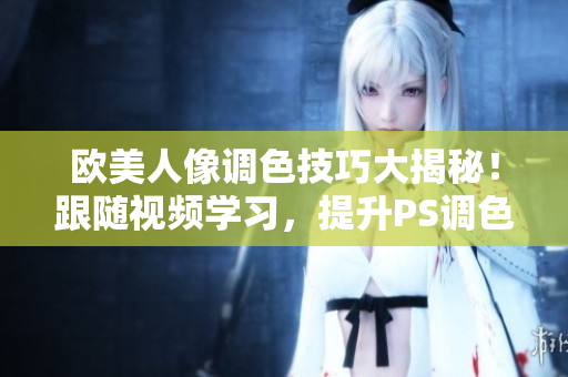 欧美人像调色技巧大揭秘！跟随视频学习，提升PS调色技能