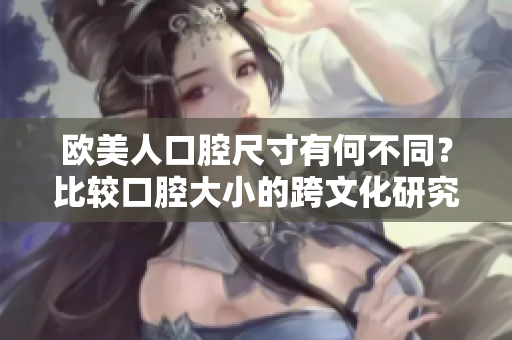 欧美人口腔尺寸有何不同？比较口腔大小的跨文化研究
