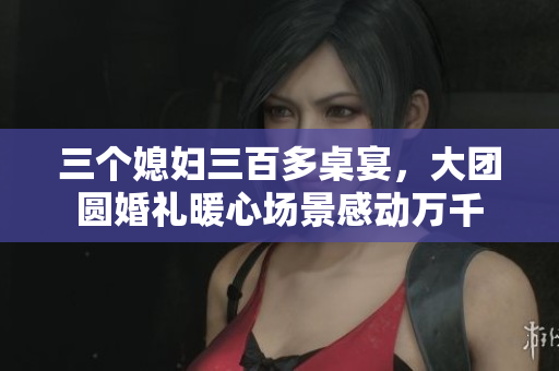 三个媳妇三百多桌宴，大团圆婚礼暖心场景感动万千