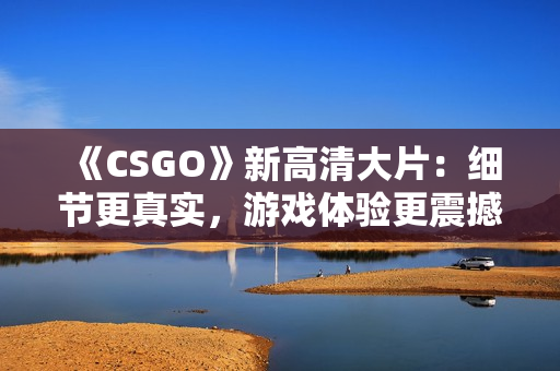 《CSGO》新高清大片：细节更真实，游戏体验更震撼！