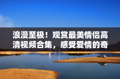 浪漫至极！观赏最美情侣高清视频合集，感受爱情的奇妙之旅