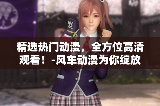 精选热门动漫，全方位高清观看！-风车动漫为你绽放的动漫新世界