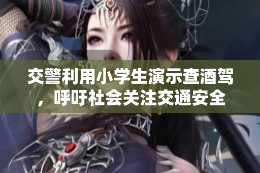 交警利用小学生演示查酒驾，呼吁社会关注交通安全