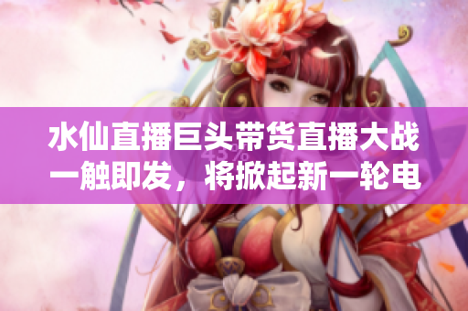 水仙直播巨头带货直播大战一触即发，将掀起新一轮电商变革