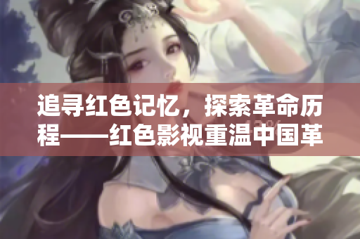 追寻红色记忆，探索革命历程——红色影视重温中国革命