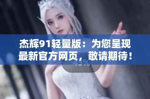 杰辉91轻量版：为您呈现最新官方网页，敬请期待！