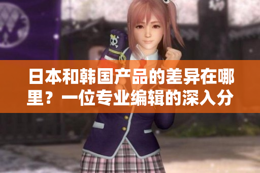 日本和韩国产品的差异在哪里？一位专业编辑的深入分析