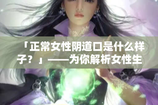 「正常女性阴道口是什么样子？」——为你解析女性生殖器健康！