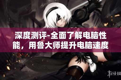 深度测评-全面了解电脑性能，用鲁大师提升电脑速度