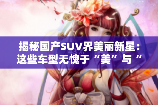 揭秘国产SUV界美丽新星：这些车型无愧于“美”与“实”的双重好评！