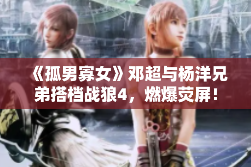 《孤男寡女》邓超与杨洋兄弟搭档战狼4，燃爆荧屏！