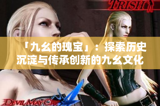 「九幺的瑰宝」：探索历史沉淀与传承创新的九幺文化精髓