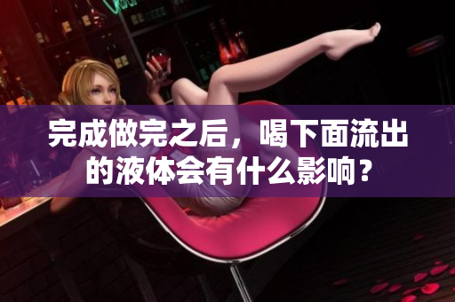 完成做完之后，喝下面流出的液体会有什么影响？