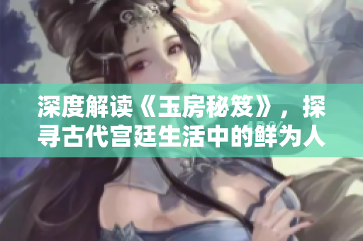 深度解读《玉房秘笈》，探寻古代宫廷生活中的鲜为人知之秘