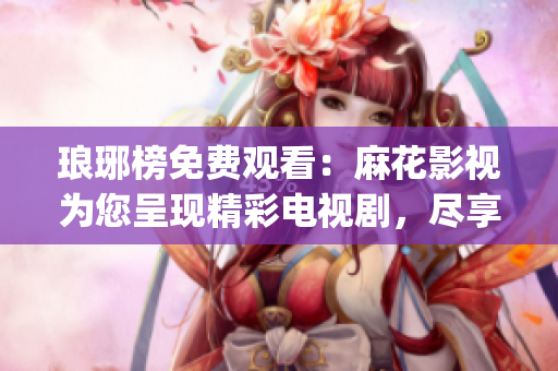 琅琊榜免费观看：麻花影视为您呈现精彩电视剧，尽享华丽古装盛宴(1)