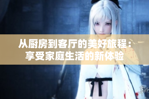 从厨房到客厅的美好旅程：享受家庭生活的新体验