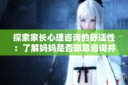 探索家长心理咨询的舒适性：了解妈妈是否愿意咨询并寻求帮助