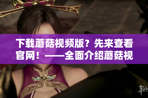 下载蘑菇视频版？先来查看官网！——全面介绍蘑菇视频版下载方式