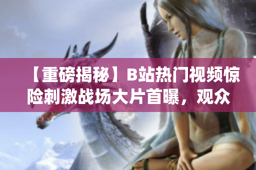 【重磅揭秘】B站热门视频惊险刺激战场大片首曝，观众热议！(1)