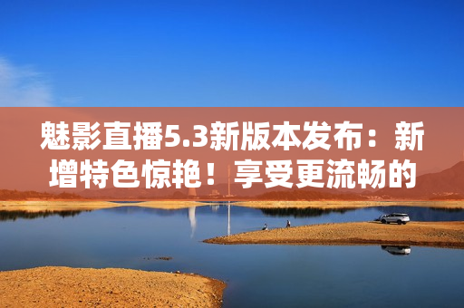 魅影直播5.3新版本发布：新增特色惊艳！享受更流畅的直播体验