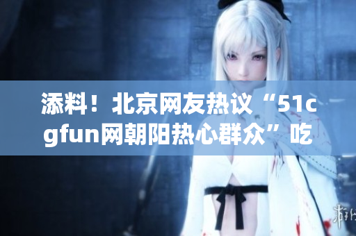 添料！北京网友热议“51cgfun网朝阳热心群众”吃瓜事件