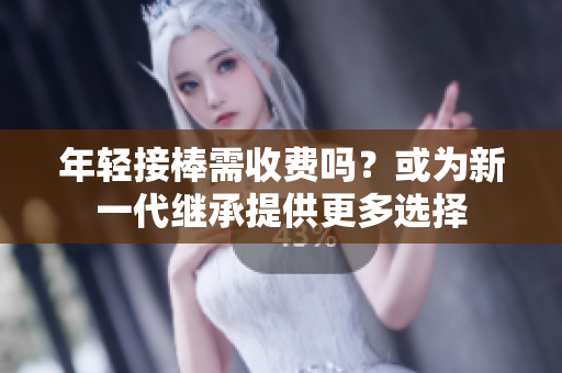 年轻接棒需收费吗？或为新一代继承提供更多选择
