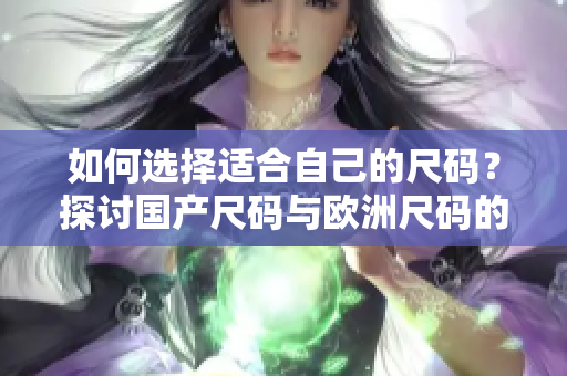 如何选择适合自己的尺码？探讨国产尺码与欧洲尺码的不同应用场景