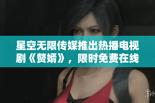 星空无限传媒推出热播电视剧《赘婿》，限时免费在线观看