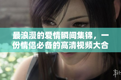 最浪漫的爱情瞬间集锦，一份情侣必备的高清视频大合集！