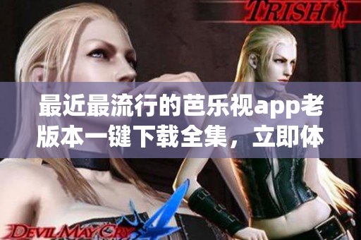 最近最流行的芭乐视app老版本一键下载全集，立即体验！