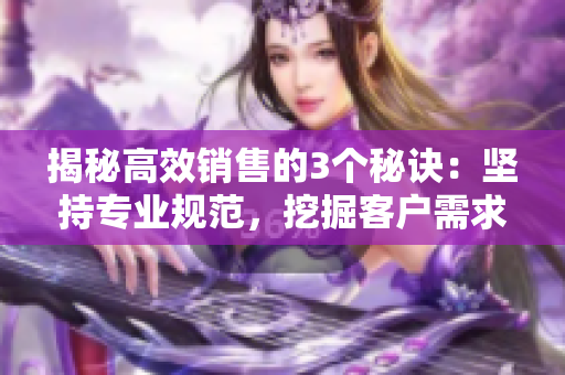 揭秘高效销售的3个秘诀：坚持专业规范，挖掘客户需求，不断学习优化