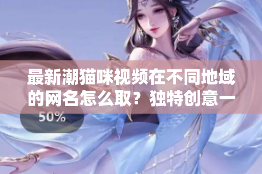最新潮猫咪视频在不同地域的网名怎么取？独特创意一网打尽