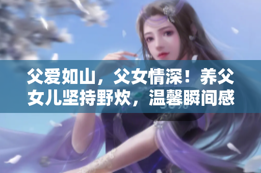 父爱如山，父女情深！养父女儿坚持野炊，温馨瞬间感人至深！