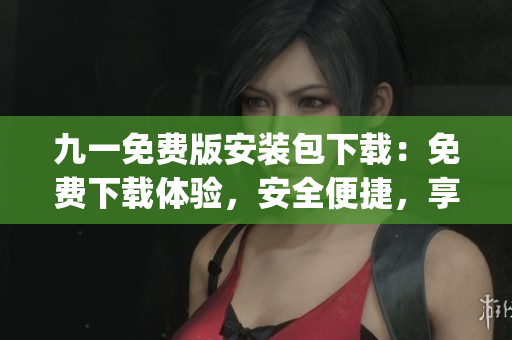 九一免费版安装包下载：免费下载体验，安全便捷，享受个性化服务(1)