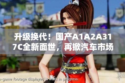 升级换代！国产A1A2A317C全新面世，再掀汽车市场新浪潮