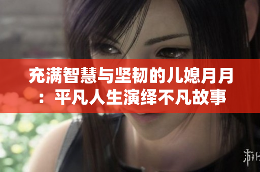 充满智慧与坚韧的儿媳月月：平凡人生演绎不凡故事