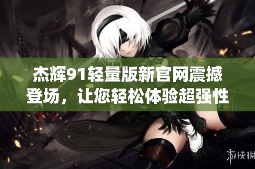 杰辉91轻量版新官网震撼登场，让您轻松体验超强性能(1)